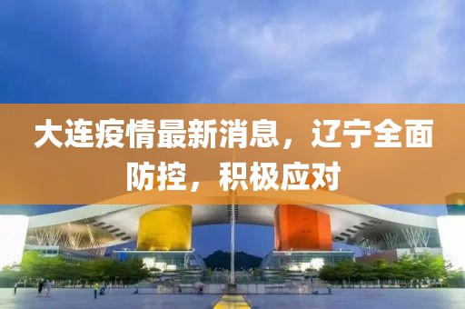 大连疫情最新消息，辽宁全面防控，积极应对