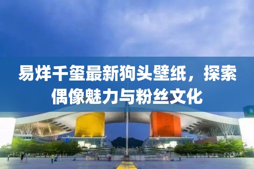 易烊千玺最新狗头壁纸，探索偶像魅力与粉丝文化
