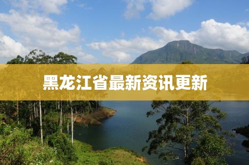 黑龙江省最新资讯更新