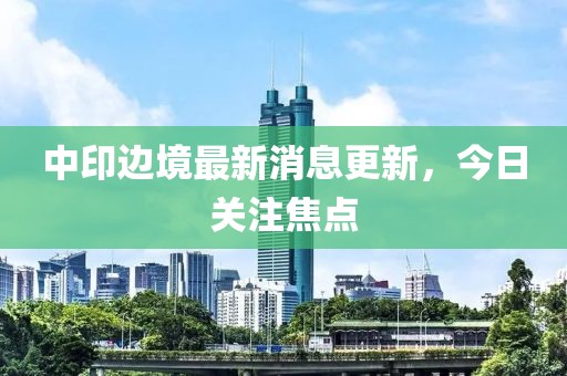 中印边境最新消息更新，今日关注焦点