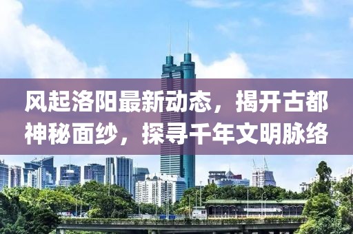 风起洛阳最新动态，揭开古都神秘面纱，探寻千年文明脉络