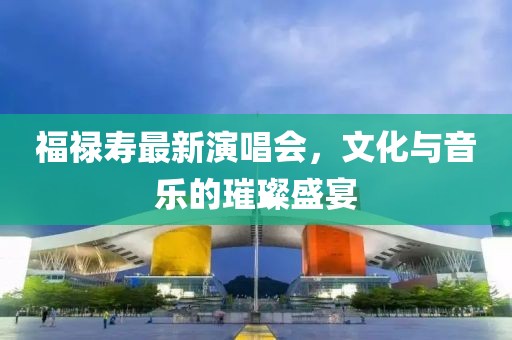 福禄寿最新演唱会，文化与音乐的璀璨盛宴