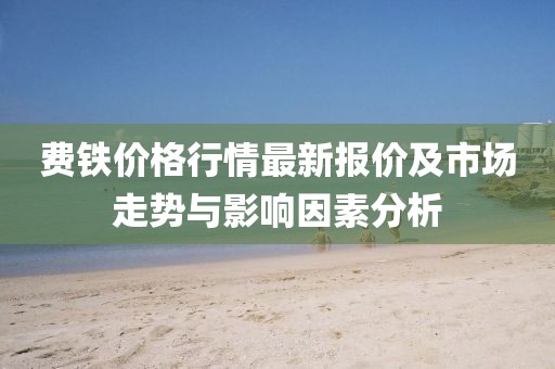 费铁价格行情最新报价及市场走势与影响因素分析
