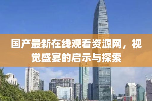 国产最新在线观看资源网，视觉盛宴的启示与探索