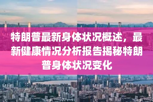 特朗普最新身体状况概述，最新健康情况分析报告揭秘特朗普身体状况变化