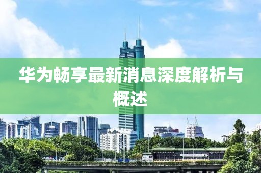 华为畅享最新消息深度解析与概述