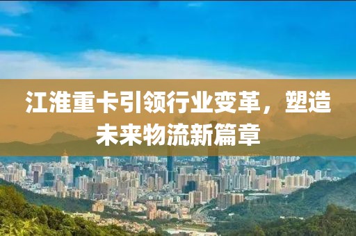 江淮重卡引领行业变革，塑造未来物流新篇章