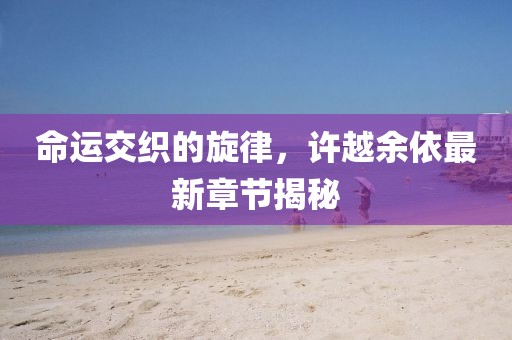 命运交织的旋律，许越余依最新章节揭秘