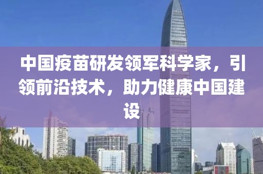 中国疫苗研发领军科学家，引领前沿技术，助力健康中国建设