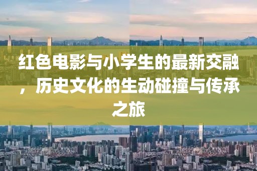 红色电影与小学生的最新交融，历史文化的生动碰撞与传承之旅