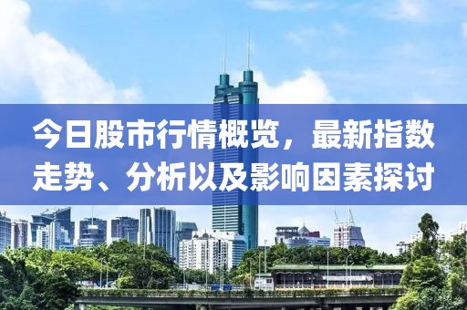 今日股市行情概览，最新指数走势、分析以及影响因素探讨