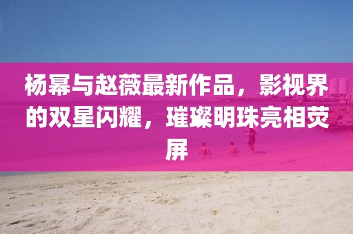 杨幂与赵薇最新作品，影视界的双星闪耀，璀璨明珠亮相荧屏