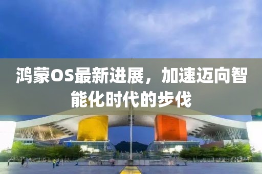 鸿蒙OS最新进展，加速迈向智能化时代的步伐