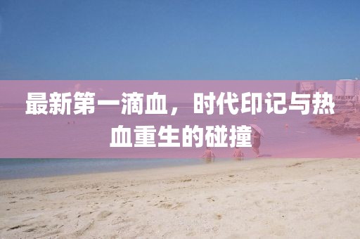 最新第一滴血，时代印记与热血重生的碰撞