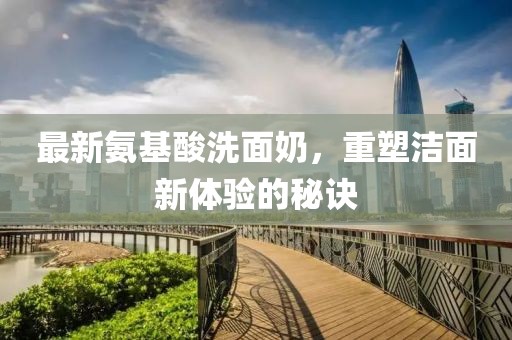 最新氨基酸洗面奶，重塑洁面新体验的秘诀