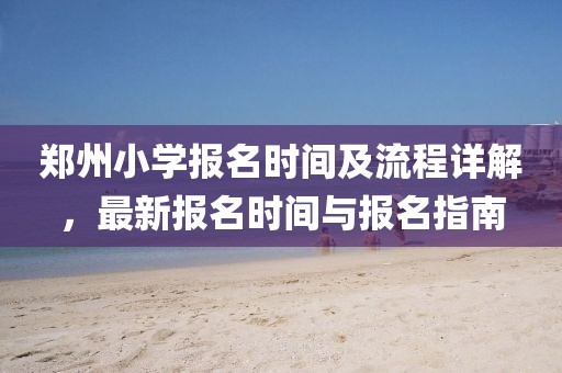 郑州小学报名时间及流程详解，最新报名时间与报名指南
