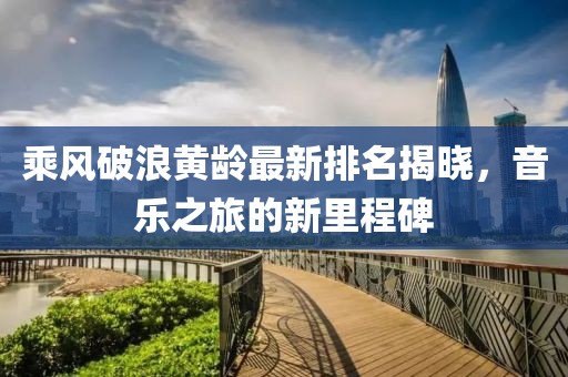 乘风破浪黄龄最新排名揭晓，音乐之旅的新里程碑