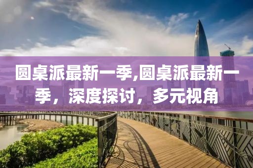 圆桌派最新一季,圆桌派最新一季，深度探讨，多元视角