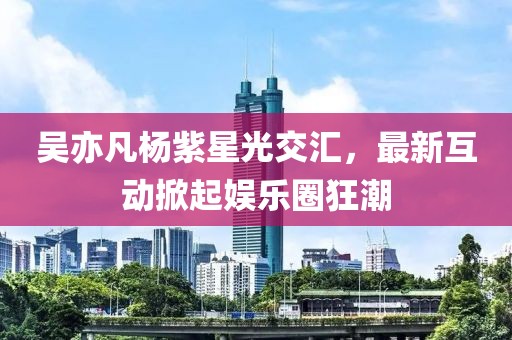 吴亦凡杨紫星光交汇，最新互动掀起娱乐圈狂潮