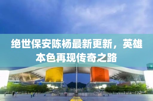 绝世保安陈杨最新更新，英雄本色再现传奇之路