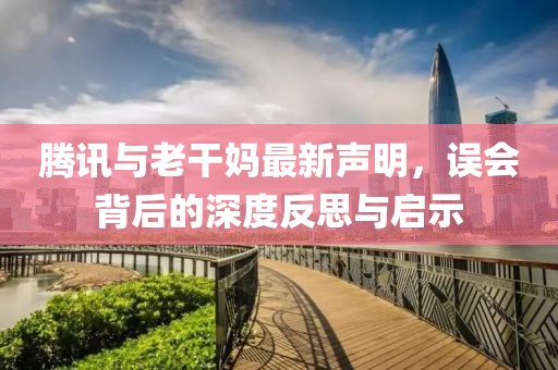 腾讯与老干妈最新声明，误会背后的深度反思与启示
