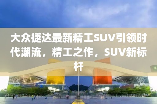 大众捷达最新精工SUV引领时代潮流，精工之作，SUV新标杆