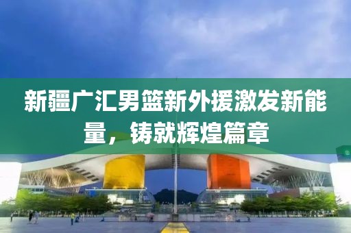 新疆广汇男篮新外援激发新能量，铸就辉煌篇章