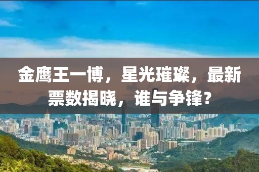 金鹰王一博，星光璀璨，最新票数揭晓，谁与争锋？