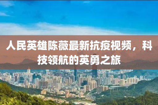 人民英雄陈薇最新抗疫视频，科技领航的英勇之旅