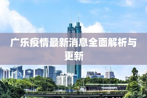 广乐疫情最新消息全面解析与更新