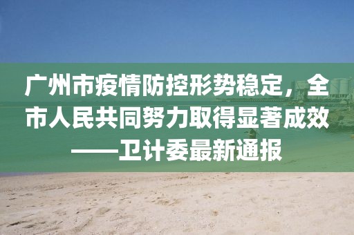 广州市疫情防控形势稳定，全市人民共同努力取得显著成效——卫计委最新通报