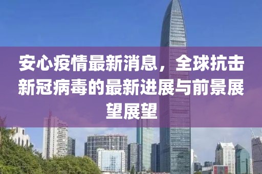 安心疫情最新消息，全球抗击新冠病毒的最新进展与前景展望展望