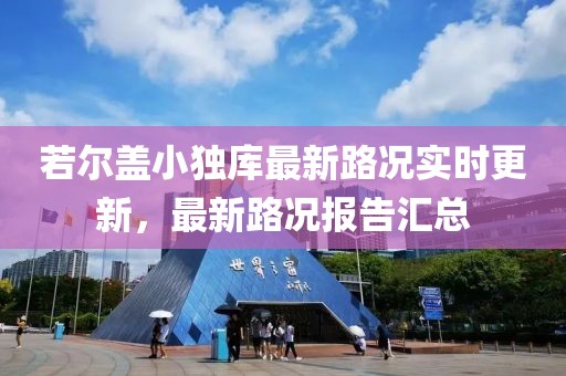 若尔盖小独库最新路况实时更新，最新路况报告汇总