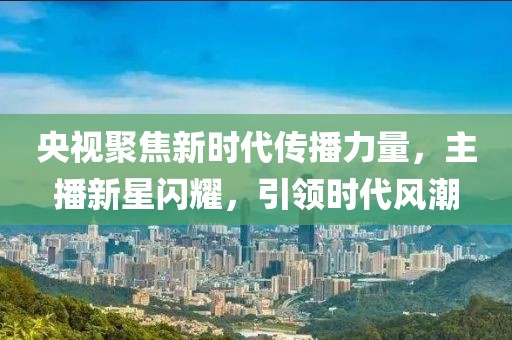 央视聚焦新时代传播力量，主播新星闪耀，引领时代风潮