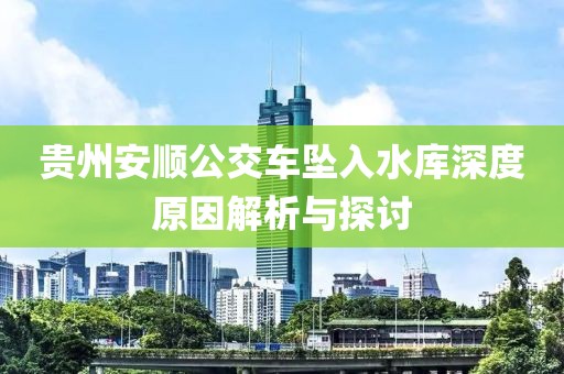 贵州安顺公交车坠入水库深度原因解析与探讨