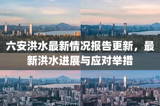 六安洪水最新情况报告更新，最新洪水进展与应对举措