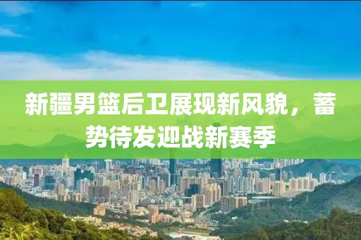 新疆男篮后卫展现新风貌，蓄势待发迎战新赛季