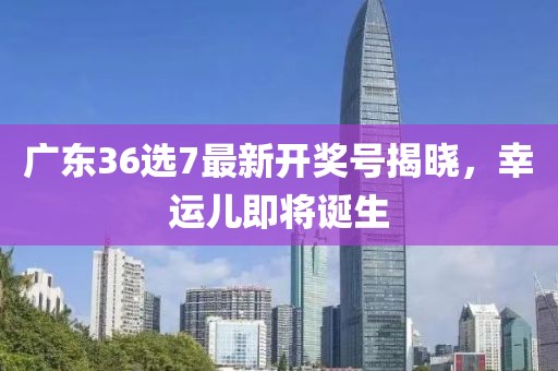 广东36选7最新开奖号揭晓，幸运儿即将诞生