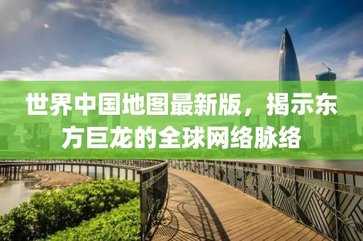 世界中国地图最新版，揭示东方巨龙的全球网络脉络