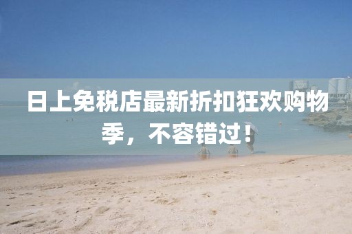 日上免税店最新折扣狂欢购物季，不容错过！