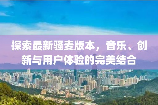 探索最新骚麦版本，音乐、创新与用户体验的完美结合