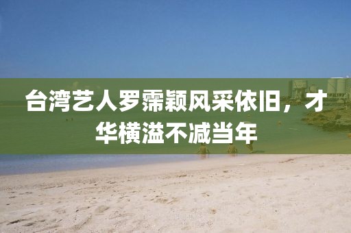 台湾艺人罗霈颖风采依旧，才华横溢不减当年