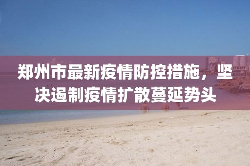 郑州市最新疫情防控措施，坚决遏制疫情扩散蔓延势头