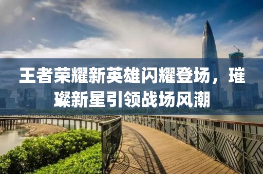 王者荣耀新英雄闪耀登场，璀璨新星引领战场风潮