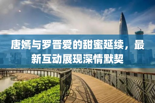 唐嫣与罗晋爱的甜蜜延续，最新互动展现深情默契