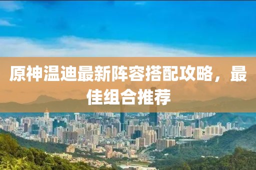 原神温迪最新阵容搭配攻略，最佳组合推荐