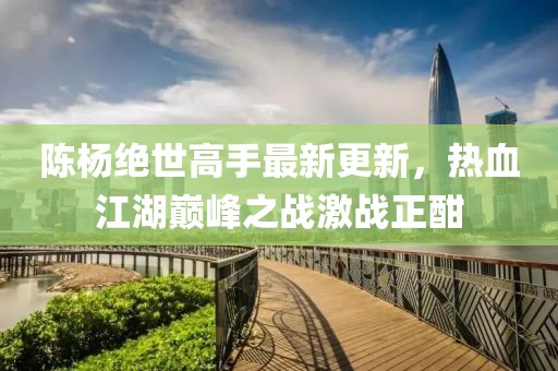 陈杨绝世高手最新更新，热血江湖巅峰之战激战正酣