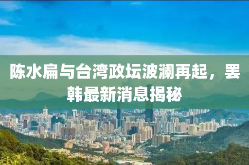 陈水扁与台湾政坛波澜再起，罢韩最新消息揭秘