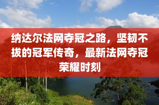 纳达尔法网夺冠之路，坚韧不拔的冠军传奇，最新法网夺冠荣耀时刻