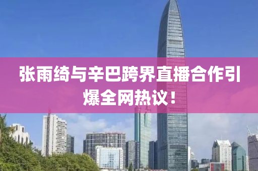 张雨绮与辛巴跨界直播合作引爆全网热议！